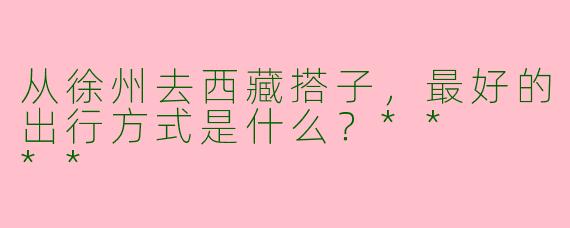 从徐州去西藏搭子，最好的出行方式是什么？**  **