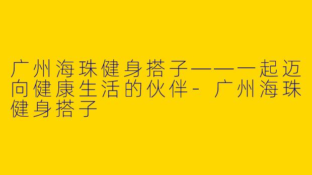 广州海珠健身搭子——一起迈向健康生活的伙伴-广州海珠健身搭子