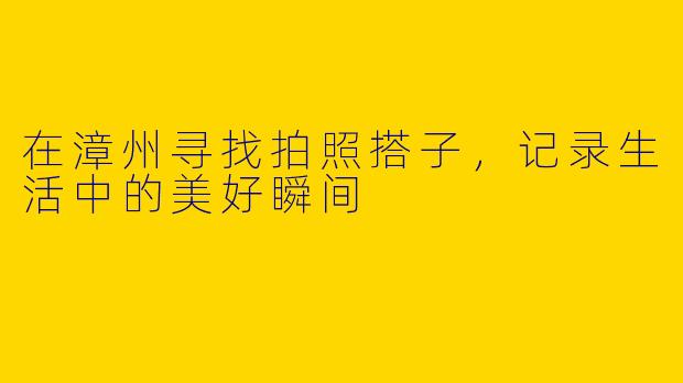 在漳州寻找拍照搭子，记录生活中的美好瞬间