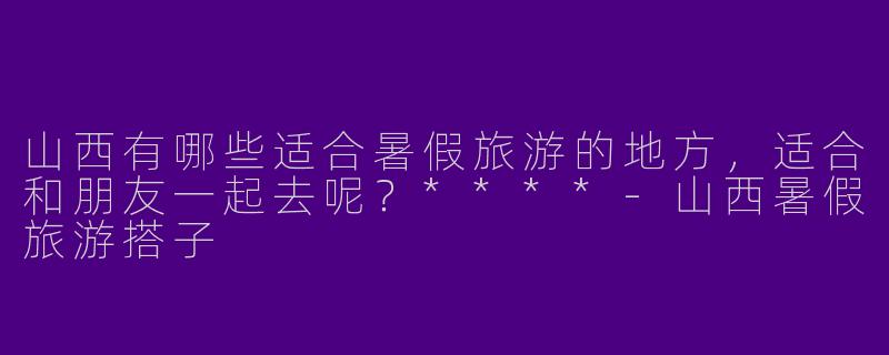 山西有哪些适合暑假旅游的地方,适合和朋友一起去呢?****
