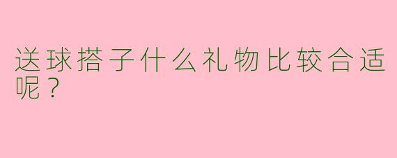 送球搭子什么礼物比较合适呢？  