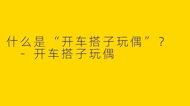 什么是“开车搭子玩偶”？  