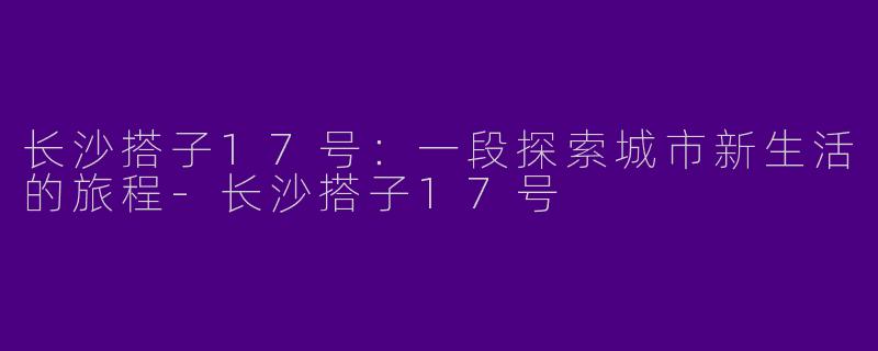 长沙搭子17号：一段探索城市新生活的旅程