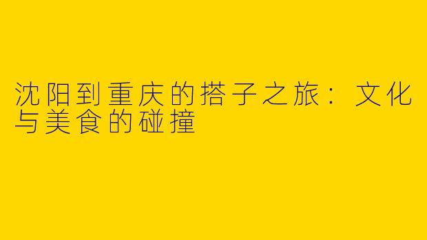 沈阳到重庆的搭子之旅:文化与美食的碰撞