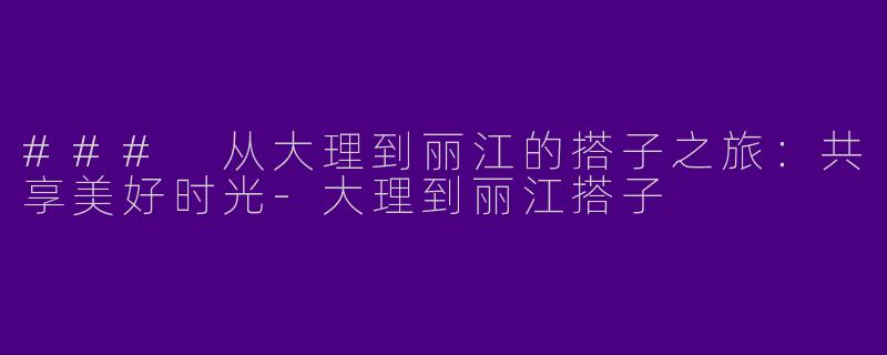 ### 从大理到丽江的搭子之旅：共享美好时光-大理到丽江搭子