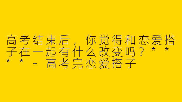 高考结束后，你觉得和恋爱搭子在一起有什么改变吗？****