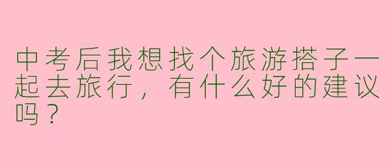 中考后我想找个旅游搭子一起去旅行，有什么好的建议吗？  