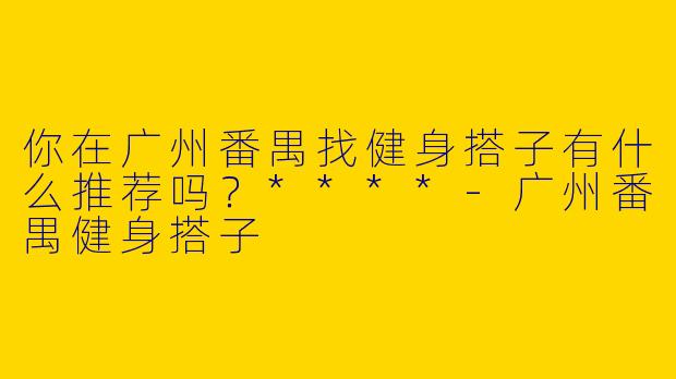 你在广州番禺找健身搭子有什么推荐吗？****