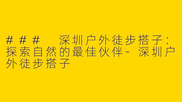 ### 深圳户外徒步搭子：探索自然的最佳伙伴-深圳户外徒步搭子