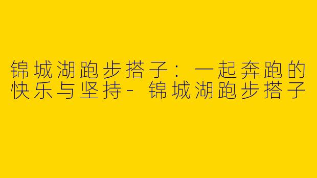 锦城湖跑步搭子：一起奔跑的快乐与坚持-锦城湖跑步搭子