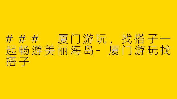 ### 厦门游玩，找搭子一起畅游美丽海岛-厦门游玩找搭子