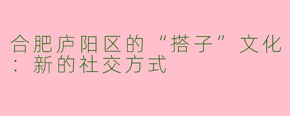 合肥庐阳区的“搭子”文化：新的社交方式