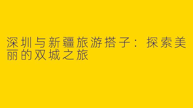 深圳与新疆旅游搭子：探索美丽的双城之旅