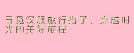 寻觅汉服旅行搭子，穿越时光的美好旅程