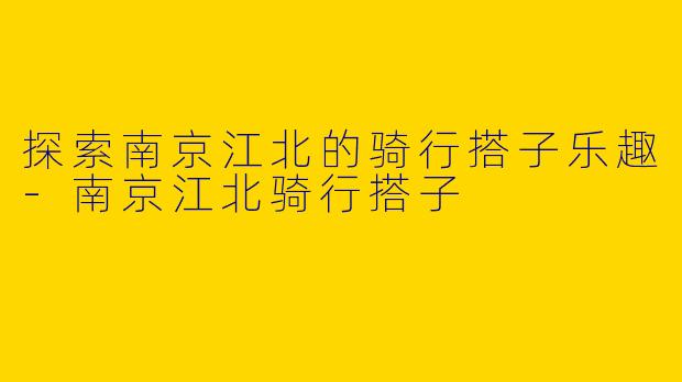 探索南京江北的骑行搭子乐趣-南京江北骑行搭子