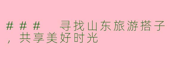 ### 寻找山东旅游搭子，共享美好时光