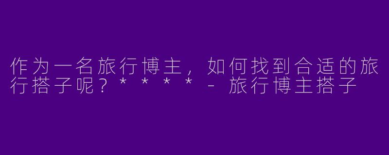 作为一名旅行博主，如何找到合适的旅行搭子呢？****
