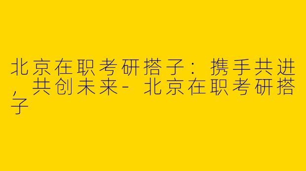 北京在职考研搭子：携手共进，共创未来-北京在职考研搭子