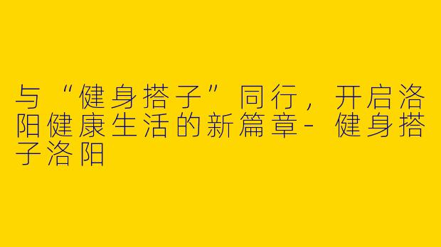 与“健身搭子”同行，开启洛阳健康生活的新篇章-健身搭子洛阳
