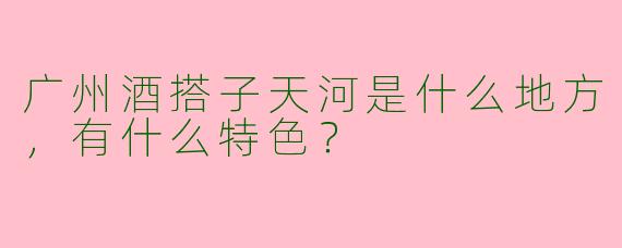 广州酒搭子天河是什么地方，有什么特色？