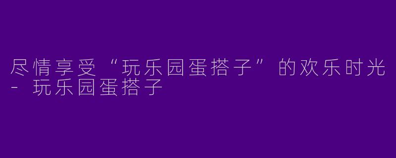 尽情享受“玩乐园蛋搭子”的欢乐时光