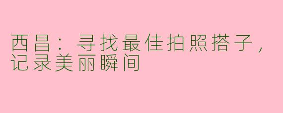 西昌：寻找最佳拍照搭子，记录美丽瞬间