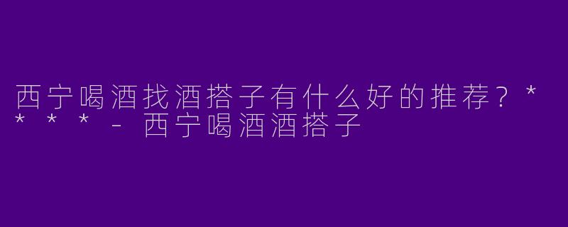 西宁喝酒找酒搭子有什么好的推荐?****