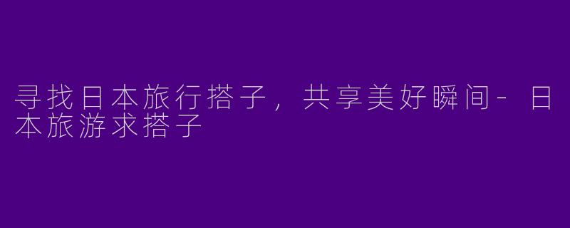 寻找日本旅行搭子,共享美好瞬间