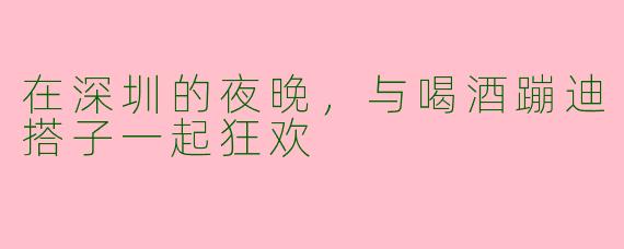 在深圳的夜晚，与喝酒蹦迪搭子一起狂欢