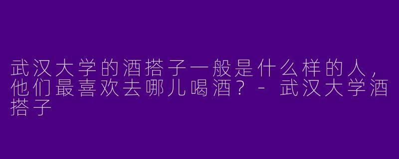 武汉大学的酒搭子一般是什么样的人,他们最喜欢去哪儿喝酒?