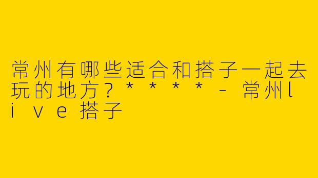 常州有哪些适合和搭子一起去玩的地方？****