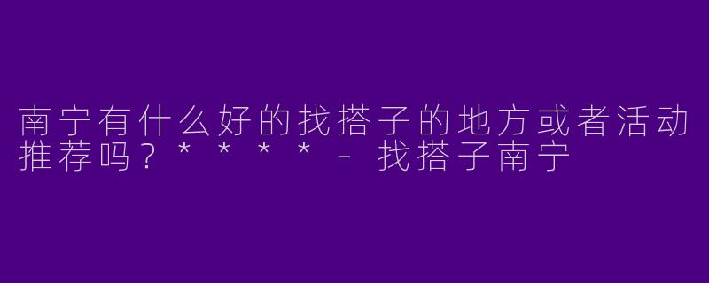 南宁有什么好的找搭子的地方或者活动推荐吗?****