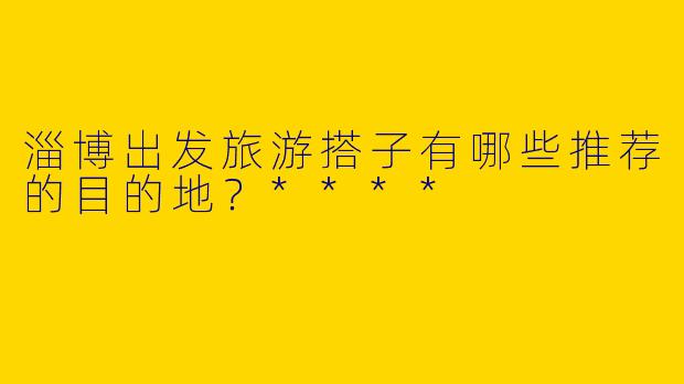 淄博出发旅游搭子有哪些推荐的目的地？****
