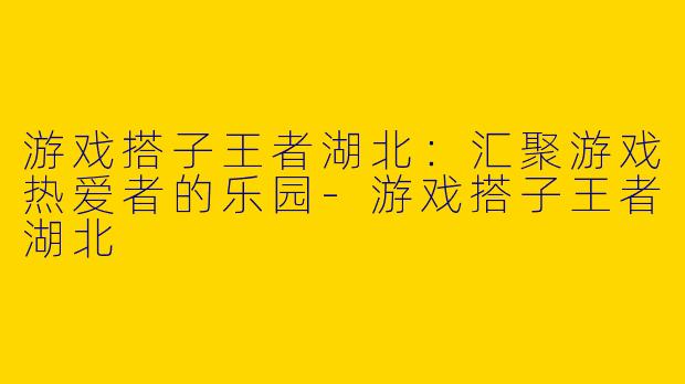 游戏搭子王者湖北：汇聚游戏热爱者的乐园-游戏搭子王者湖北