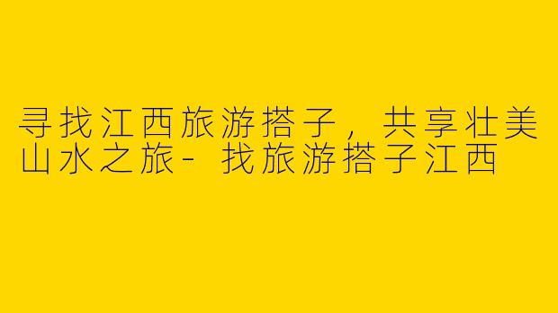 寻找江西旅游搭子，共享壮美山水之旅-找旅游搭子江西