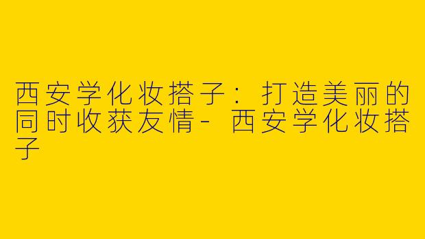 西安学化妆搭子：打造美丽的同时收获友情-西安学化妆搭子