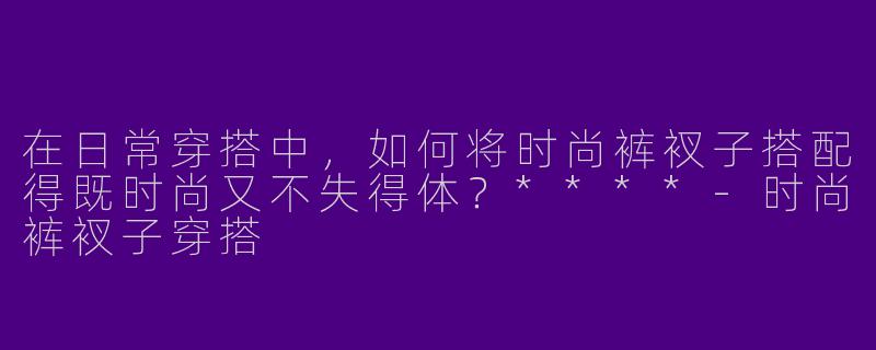 在日常穿搭中，如何将时尚裤衩子搭配得既时尚又不失得体？****