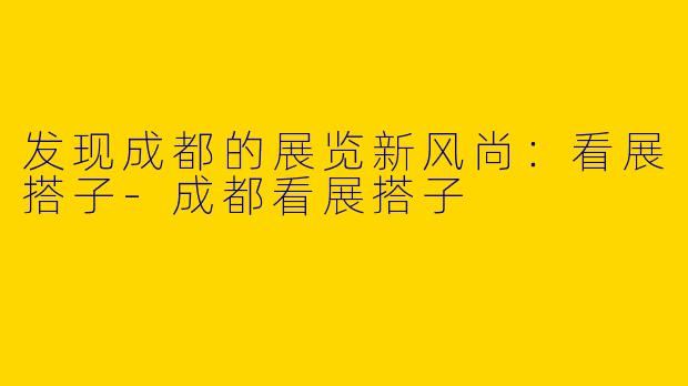 发现成都的展览新风尚：看展搭子-成都看展搭子