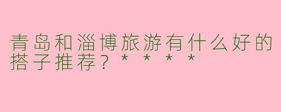 青岛和淄博旅游有什么好的搭子推荐？****