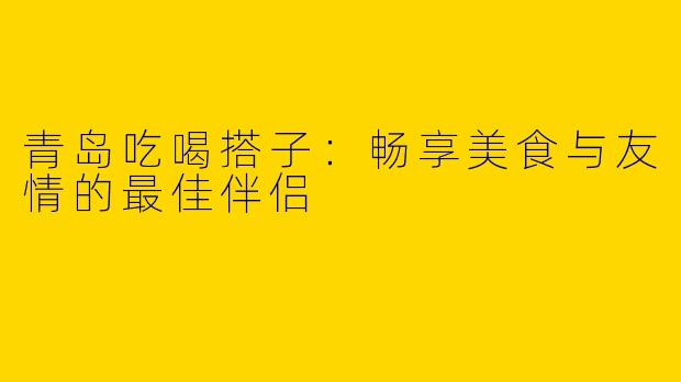 青岛吃喝搭子：畅享美食与友情的最佳伴侣