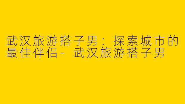 武汉旅游搭子男：探索城市的最佳伴侣-武汉旅游搭子男