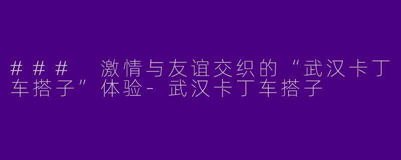 ### 激情与友谊交织的“武汉卡丁车搭子”体验-武汉卡丁车搭子