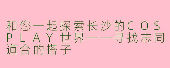 和您一起探索长沙的COSPLAY世界——寻找志同道合的搭子