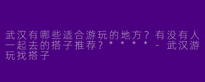 武汉有哪些适合游玩的地方？有没有人一起去的搭子推荐？****
