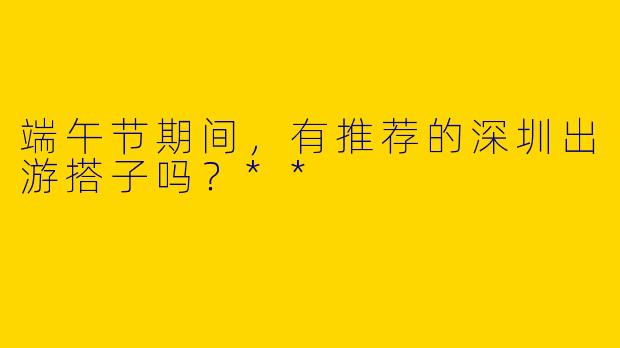 端午节期间，有推荐的深圳出游搭子吗？**