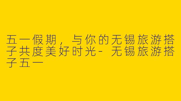五一假期，与你的无锡旅游搭子共度美好时光-无锡旅游搭子五一