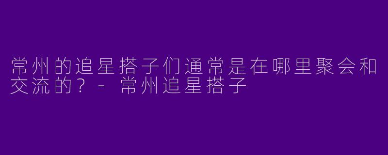常州的追星搭子们通常是在哪里聚会和交流的？