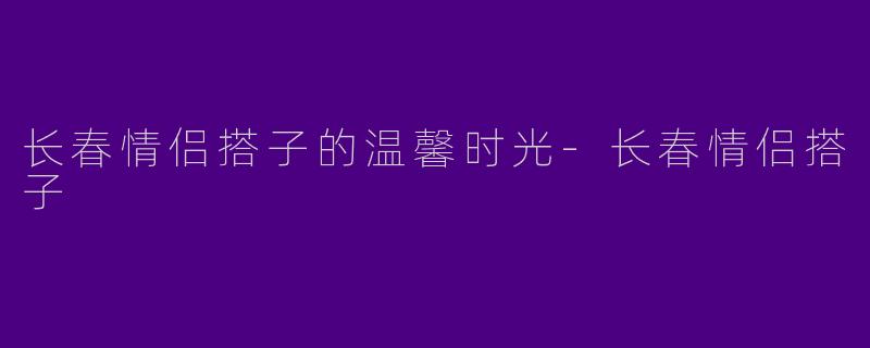 长春情侣搭子的温馨时光-长春情侣搭子