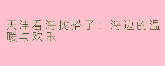 天津看海找搭子:海边的温暖与欢乐