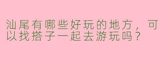 汕尾有哪些好玩的地方，可以找搭子一起去游玩吗？